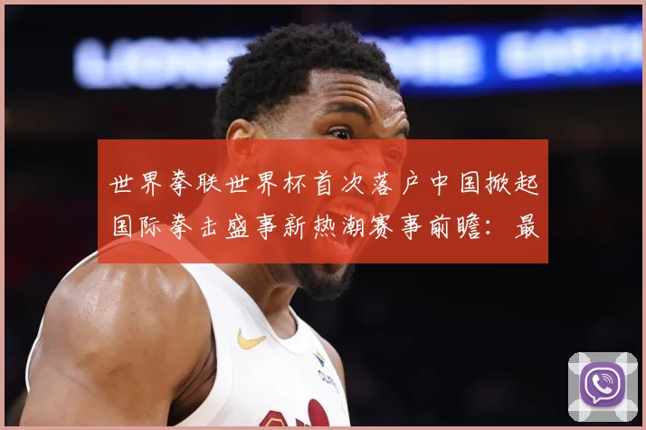 世界拳联世界杯首次落户中国掀起国际拳击盛事新热潮赛事前瞻：最新赛事动态与深度分析