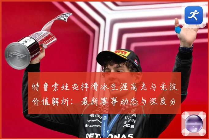 特鲁索娃花样滑冰生涯高光与竞技价值解析：最新赛事动态与深度分析