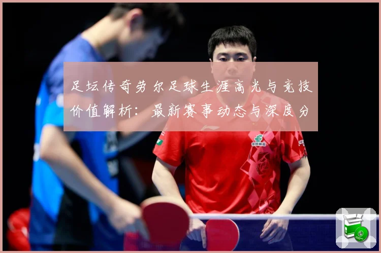 足坛传奇劳尔足球生涯高光与竞技价值解析：最新赛事动态与深度分析