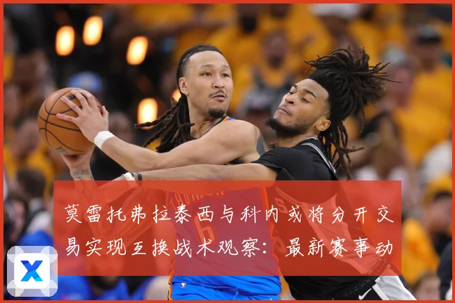 莫雷托弗拉泰西与科内或将分开交易实现互换战术观察：最新赛事动态与深度分析