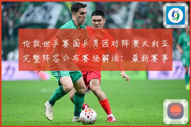 伦敦世乒赛国乒男团对阵澳大利亚完整阵容公布赛场解读：最新赛事动态与深度分析