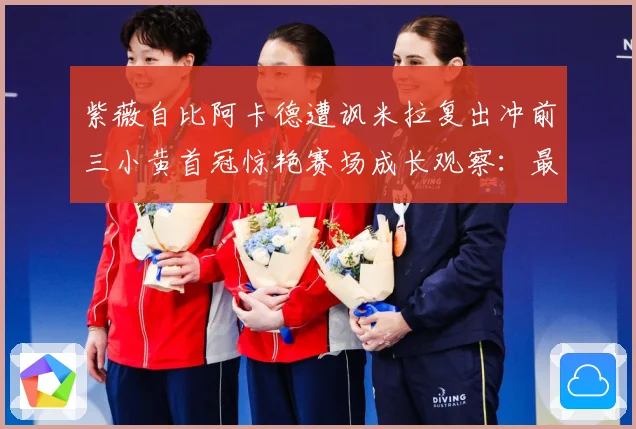 紫薇自比阿卡德遭讽米拉复出冲前三小黄首冠惊艳赛场成长观察：最新赛事动态与深度分析