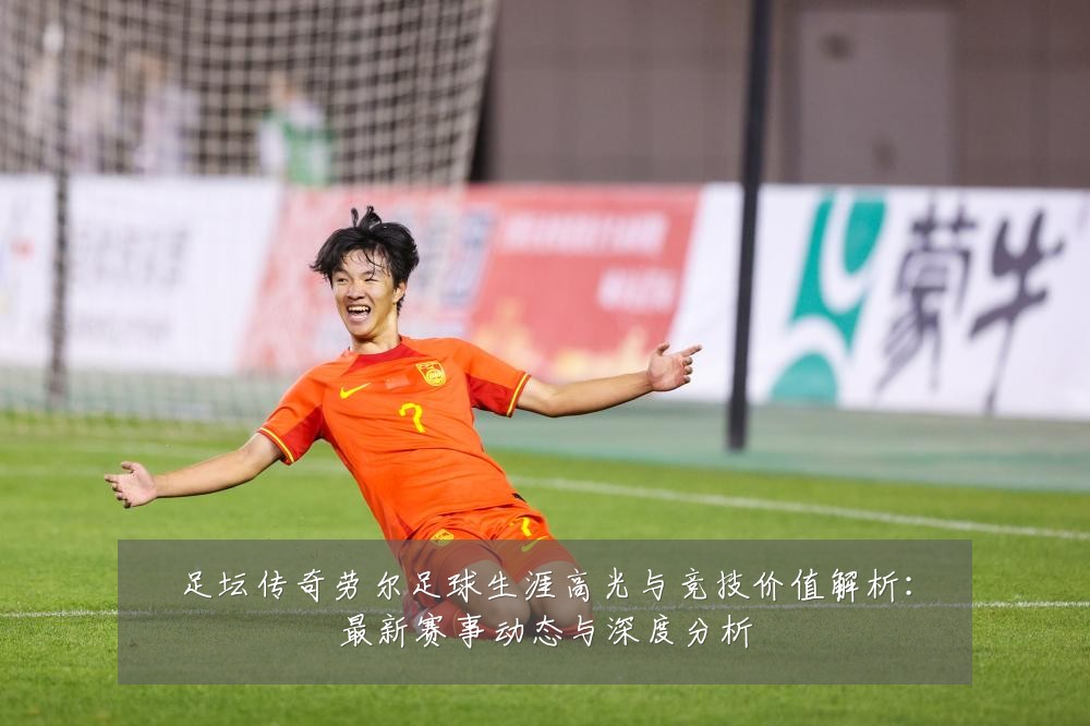 足坛传奇劳尔足球生涯高光与竞技价值解析:最新赛事动态与深度分析