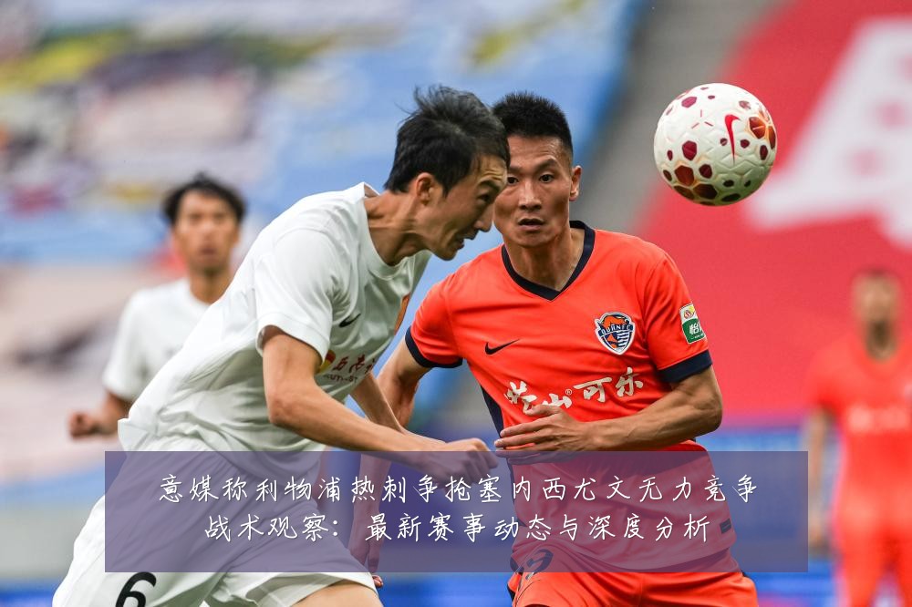 意媒称利物浦热刺争抢塞内西尤文无力竞争战术观察:最新赛事动态与深度分析