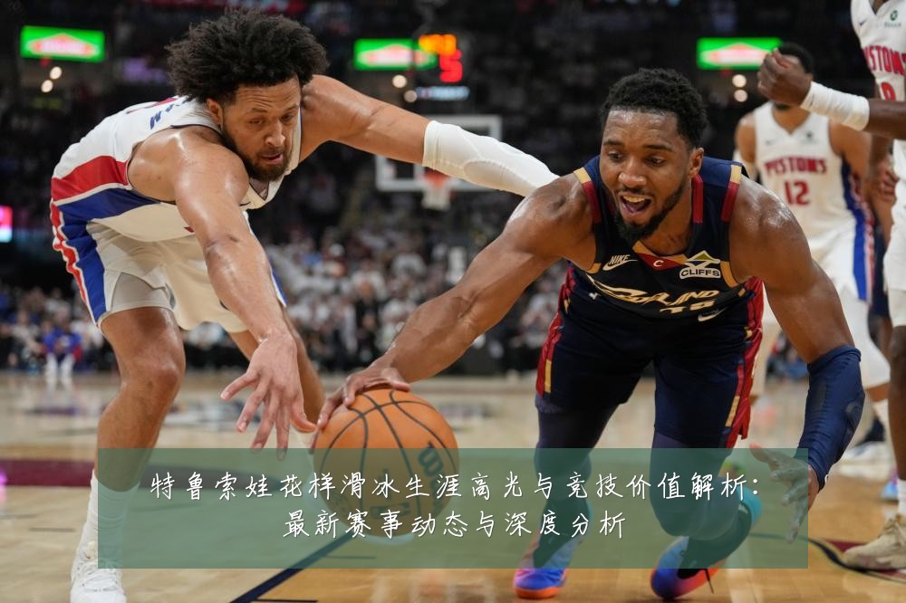 特鲁索娃花样滑冰生涯高光与竞技价值解析：最新赛事动态与深度分析
